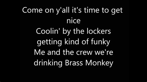 Brass monkey lyrics - I drink Brass Monkey and I rock well I got a castle in Brooklyn, that's where I dwell Brass Monkey That funky monkey Brass Monkey junkie That funky monkey Brass! I drink it anytime and anyplace When it's time to get ill I pour it on my face Monkey tastes def when you pour it on ice Come on y'all it's time to get nice 